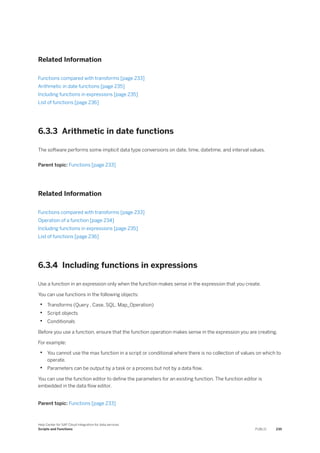 Related Information
Functions compared with transforms [page 233]
Arithmetic in date functions [page 235]
Including functions in expressions [page 235]
List of functions [page 236]
6.3.3 Arithmetic in date functions
The software performs some implicit data type conversions on date, time, datetime, and interval values.
Parent topic: Functions [page 233]
Related Information
Functions compared with transforms [page 233]
Operation of a function [page 234]
Including functions in expressions [page 235]
List of functions [page 236]
6.3.4 Including functions in expressions
Use a function in an expression only when the function makes sense in the expression that you create.
You can use functions in the following objects:
• Transforms (Query , Case, SQL, Map_Operation)
• Script objects
• Conditionals
Before you use a function, ensure that the function operation makes sense in the expression you are creating.
For example:
• You cannot use the max function in a script or conditional where there is no collection of values on which to
operate.
• Parameters can be output by a task or a process but not by a data flow.
You can use the function editor to define the parameters for an existing function. The function editor is
embedded in the data flow editor.
Parent topic: Functions [page 233]
Help Center for SAP Cloud Integration for data services
Scripts and Functions PUBLIC 235
 
