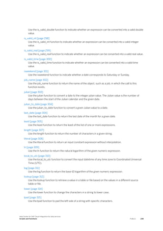 Use the is_valid_double function to indicate whether an expression can be converted into a valid double
value.
is_valid_int [page 298]
Use the is_valid_int function to indicate whether an expression can be converted into a valid integer
value.
is_valid_real [page 299]
Use the is_valid_real function to indicate whether an expression can be converted into a valid real value.
is_valid_time [page 300]
Use the is_valid_time function to indicate whether an expression can be converted into a valid time
value.
isweekend [page 301]
Use the isweekend function to indicate whether a date corresponds to Saturday or Sunday.
job_name [page 302]
Use the job_name function to return the name of the object, such as a job, in which the call to this
function exists.
julian [page 303]
Use the julian function to convert a date to the integer julian value. The Julian value is the number of
days between the start of the Julian calendar and the given date.
julian_to_date [page 304]
Use the julian_to_date function to convert a given Julian value to a date.
last_date [page 304]
Use the last_date function to return the last date of the month for a given date.
least [page 305]
Use the least function to return the least of the list of one or more expressions.
length [page 307]
Use the length function to return the number of characters in a given string.
literal [page 308]
Use the literal function to return an input constant expression without interpolation.
ln [page 309]
Use the In function to return the natural logarithm of the given numeric expression.
local_to_utc [page 310]
Use the local_to_utc function to convert the input datetime of any time zone to Coordinated Universal
Time (UTC).
log [page 311]
Use the log function to return the base-10 logarithm of the given numeric expression.
lookup [page 312]
Use the lookup function to retrieve a value in a table or file based on the values in a different source
table or file.
lower [page 314]
Use the lower function to change the characters in a string to lower case.
lpad [page 315]
Use the lpad function to pad the left side of a string with specific characters.
Help Center for SAP Cloud Integration for data services
Scripts and Functions PUBLIC 239
 