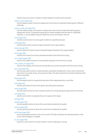 Use the rand_ext to return a random number between 0 inclusive and 1 exclusive.
replace_substr [page 342]
Use the replace_substr function to replace each occurrence of a specified substring with a different
substring.
replace_substr_ext [page 343]
Use the replace_substr_ext function to replace each occurrence of a specified substring with a
replacement string. The specified substring can contain hexadecimals that refer to a UNICODE
character, or non printable character references such as form feed or new line.
round [page 345]
Use the round function to round a given number to a specified precision.
rpad [page 346]
Use the rpad function to pad a string of characters from a given pattern.
rpad_ext [page 347]
Use the rpad_ext function to pad a string with logical characters from a given pattern.
rtrim [page 348]
Use the rtrim function to remove specified characters from the end of a string.
rtrim_blanks [page 349]
Use the rtrim_blanks function to remove blank characters from the end of a string.
rtrim_blanks_ext [page 350]
Use the rtrim_blanks_ext function to remove blank and control characters from the end of a string.
save_data [page 351]
Use the save_data function to create and store a persistent variable with a name, which could be the
task name or any other string, and any piece of data. This data could be the end date timestamp of the
most current load.
sleep [page 352]
Use the sleep function to suspend the execution of the calling data flow or work flow.
sqrt [page 353]
Use the sqrt function to return the square root of the given expression.
substr [page 354]
Use the substr function to return a specific portion of a string starting at a given point in the string.
sum [page 355]
Use the sum function to calculate the sum of a given set of values.
sy [page 356]
sysdate [page 357]
Use the sysdate function to return the current date as listed by the system.
systime [page 358]
Use the systime function to return the current time as listed by the system.
sysutcdate [page 359]
Use the sysutcdate function to return the current UTC date as listed by the operating system of the
server where the Agent is installed.
to_char [page 360]
Use the to_char function to convert a date or numeric data type to a string.
Help Center for SAP Cloud Integration for data services
Scripts and Functions PUBLIC 241
 