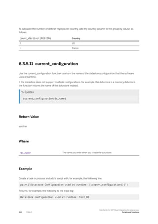 To calculate the number of distinct regions per country, add the country column to the group by clause, as
follows:
count_distinct(REGION) Country
2 US
1 France
6.3.5.11 current_configuration
Use the current_configuration function to return the name of the datastore configuration that the software
uses at runtime.
If the datastore does not support multiple configurations, for example, the datastore is a memory datastore,
the function returns the name of the datastore instead.
 Syntax
current_configuration(ds_name)
Return Value
varchar
Where
<ds_name> The name you enter when you create the datastore.
Example
Create a task or process and add a script with, for example, the following line.
print('Datastore Configuration used at runtime: [current_configuration()]')
Returns, for example, the following to the trace log:
Datastore configuration used at runtime: Test_DS
252 PUBLIC
Help Center for SAP Cloud Integration for data services
Scripts and Functions
 