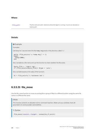 Where
<file_path> The file name and path, relative to where the Agent is running. It can be an absolute or
relative path.
Details
 Example
Examples:
Call sleep for 1 second when the file temp.msg exists in the directory called "c:".
while (file_exists('c:/temp.msg') = 1)
begin
sleep(1000);
end
Set a variable to a file name and use the function to check whether the file exists:
$unix_file = '/tmp/t.cpp';
if (file_exists($unix_file)) $type = 'unix';
Set a variable based on the value of the function:
$i = file_exists('c:/autoexec.bat')
6.3.5.31 file_move
Use the file_move function to move an existing file or group of files to a different location using the same file
name or a different file name.
 Note
This function presents an elevated risk for command injection. Make sure you carefully check all
parameters to avoid possible vulnerabilities.
 Syntax
file_move(<source>,<target>, overwrite_if_exist)
278 PUBLIC
Help Center for SAP Cloud Integration for data services
Scripts and Functions
 