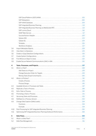 SAP Cloud Platform (SCP) HANA. . . . . . . . . . . . . . . . . . . . . . . . . . . . . . . . . . . . . . . . . . . . . 105
SAP Datasphere. . . . . . . . . . . . . . . . . . . . . . . . . . . . . . . . . . . . . . . . . . . . . . . . . . . . . . . . . .106
SAP HANA Database. . . . . . . . . . . . . . . . . . . . . . . . . . . . . . . . . . . . . . . . . . . . . . . . . . . . . . 109
SAP Integrated Business Planning. . . . . . . . . . . . . . . . . . . . . . . . . . . . . . . . . . . . . . . . . . . . . 113
SAP Integrated Business Planning via WebSocket RFC . . . . . . . . . . . . . . . . . . . . . . . . . . . . . . .113
SAP Lumira Cloud. . . . . . . . . . . . . . . . . . . . . . . . . . . . . . . . . . . . . . . . . . . . . . . . . . . . . . . . .116
SOAP Web Service. . . . . . . . . . . . . . . . . . . . . . . . . . . . . . . . . . . . . . . . . . . . . . . . . . . . . . . . 117
SuccessFactors Adapter. . . . . . . . . . . . . . . . . . . . . . . . . . . . . . . . . . . . . . . . . . . . . . . . . . . . 120
Sybase ASE. . . . . . . . . . . . . . . . . . . . . . . . . . . . . . . . . . . . . . . . . . . . . . . . . . . . . . . . . . . . . 123
Sybase IQ. . . . . . . . . . . . . . . . . . . . . . . . . . . . . . . . . . . . . . . . . . . . . . . . . . . . . . . . . . . . . . 124
Teradata. . . . . . . . . . . . . . . . . . . . . . . . . . . . . . . . . . . . . . . . . . . . . . . . . . . . . . . . . . . . . . . 126
Workforce Analytics. . . . . . . . . . . . . . . . . . . . . . . . . . . . . . . . . . . . . . . . . . . . . . . . . . . . . . . 127
3.4 Import Metadata Objects. . . . . . . . . . . . . . . . . . . . . . . . . . . . . . . . . . . . . . . . . . . . . . . . . . . . . . 128
3.5 View Data in a Datastore. . . . . . . . . . . . . . . . . . . . . . . . . . . . . . . . . . . . . . . . . . . . . . . . . . . . . . 129
3.6 Create or Copy Datastore Configurations. . . . . . . . . . . . . . . . . . . . . . . . . . . . . . . . . . . . . . . . . . 130
3.7 Create System Configurations. . . . . . . . . . . . . . . . . . . . . . . . . . . . . . . . . . . . . . . . . . . . . . . . . . .131
3.8 Find Where an Object is Used. . . . . . . . . . . . . . . . . . . . . . . . . . . . . . . . . . . . . . . . . . . . . . . . . . . 132
3.9 Enable Secure Network Communications (SNC) in BW. . . . . . . . . . . . . . . . . . . . . . . . . . . . . . . . . 132
4 Tasks, Processes, and Projects. . . . . . . . . . . . . . . . . . . . . . . . . . . . . . . . . . . . . . . . . . . . . . . . 137
4.1 What is a Task?. . . . . . . . . . . . . . . . . . . . . . . . . . . . . . . . . . . . . . . . . . . . . . . . . . . . . . . . . . . . . 138
Add Tasks to a Project. . . . . . . . . . . . . . . . . . . . . . . . . . . . . . . . . . . . . . . . . . . . . . . . . . . . . .139
Change Execution Order for Targets. . . . . . . . . . . . . . . . . . . . . . . . . . . . . . . . . . . . . . . . . . . . 139
Moving Tasks (Export and Import). . . . . . . . . . . . . . . . . . . . . . . . . . . . . . . . . . . . . . . . . . . . . 140
4.2 What is a Process?. . . . . . . . . . . . . . . . . . . . . . . . . . . . . . . . . . . . . . . . . . . . . . . . . . . . . . . . . . .141
Create a Process. . . . . . . . . . . . . . . . . . . . . . . . . . . . . . . . . . . . . . . . . . . . . . . . . . . . . . . . . 143
Process Design. . . . . . . . . . . . . . . . . . . . . . . . . . . . . . . . . . . . . . . . . . . . . . . . . . . . . . . . . . 145
4.3 Available Actions in Processes and Tasks. . . . . . . . . . . . . . . . . . . . . . . . . . . . . . . . . . . . . . . . . . . 147
4.4 Replicate a Task or Process. . . . . . . . . . . . . . . . . . . . . . . . . . . . . . . . . . . . . . . . . . . . . . . . . . . . 148
4.5 Edit a Task or Process. . . . . . . . . . . . . . . . . . . . . . . . . . . . . . . . . . . . . . . . . . . . . . . . . . . . . . . . 149
4.6 Promoting a Task or Process. . . . . . . . . . . . . . . . . . . . . . . . . . . . . . . . . . . . . . . . . . . . . . . . . . . . 151
4.7 Versioning Tasks and Processes. . . . . . . . . . . . . . . . . . . . . . . . . . . . . . . . . . . . . . . . . . . . . . . . . 152
4.8 Roll Back to a Previous Version. . . . . . . . . . . . . . . . . . . . . . . . . . . . . . . . . . . . . . . . . . . . . . . . . . 153
4.9 Change Data Capture (Delta Loads). . . . . . . . . . . . . . . . . . . . . . . . . . . . . . . . . . . . . . . . . . . . . . 154
Functions. . . . . . . . . . . . . . . . . . . . . . . . . . . . . . . . . . . . . . . . . . . . . . . . . . . . . . . . . . . . . . 154
Example. . . . . . . . . . . . . . . . . . . . . . . . . . . . . . . . . . . . . . . . . . . . . . . . . . . . . . . . . . . . . . . 154
4.10 Post-Processing for SAP Integrated Business Planning. . . . . . . . . . . . . . . . . . . . . . . . . . . . . . . . . 156
4.11 Optimizing SAP Integrated Business Planning Outbound Performance. . . . . . . . . . . . . . . . . . . . . . 158
5 Data Flows. . . . . . . . . . . . . . . . . . . . . . . . . . . . . . . . . . . . . . . . . . . . . . . . . . . . . . . . . . . . . . . 159
5.1 What is a Data Flow?. . . . . . . . . . . . . . . . . . . . . . . . . . . . . . . . . . . . . . . . . . . . . . . . . . . . . . . . . 160
5.2 Data Flow Management. . . . . . . . . . . . . . . . . . . . . . . . . . . . . . . . . . . . . . . . . . . . . . . . . . . . . . . 161
Help Center for SAP Cloud Integration for data services
Content PUBLIC 3
 