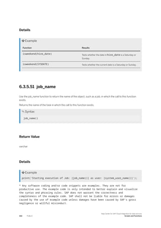 Details
 Example
Function Results
isweekend(hire_date) Tests whether the date in hire_date is a Saturday or
Sunday.
isweekend(SYSDATE) Tests whether the current date is a Saturday or Sunday.
6.3.5.51 job_name
Use the job_name function to return the name of the object, such as a job, in which the call to this function
exists.
Returns the name of the task in which the call to this function exists.
 Syntax
job_name()
Return Value
varchar
Details
 Example
print('Starting execution of Job: [job_name()] as user: [system_user_name()]');
* Any software coding and/or code snippets are examples. They are not for
productive use. The example code is only intended to better explain and visualize
the syntax and phrasing rules. SAP does not warrant the correctness and
completeness of the example code. SAP shall not be liable for errors or damages
caused by the use of example code unless damages have been caused by SAP's gross
negligence or willful misconduct.
302 PUBLIC
Help Center for SAP Cloud Integration for data services
Scripts and Functions
 