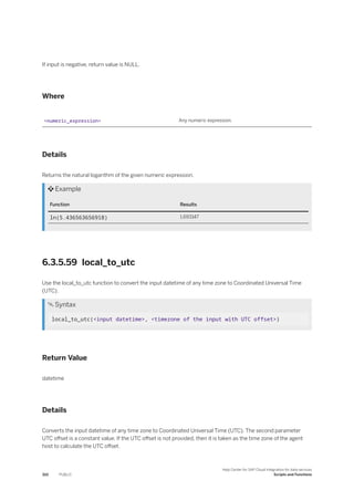 If input is negative, return value is NULL.
Where
<numeric_expression> Any numeric expression.
Details
Returns the natural logarithm of the given numeric expression.
 Example
Function Results
ln(5.436563656918) 1.693147
6.3.5.59 local_to_utc
Use the local_to_utc function to convert the input datetime of any time zone to Coordinated Universal Time
(UTC).
 Syntax
local_to_utc(<input datetime>, <timezone of the input with UTC offset>)
Return Value
datetime
Details
Converts the input datetime of any time zone to Coordinated Universal Time (UTC). The second parameter
UTC offset is a constant value. If the UTC offset is not provided, then it is taken as the time zone of the agent
host to calculate the UTC offset.
310 PUBLIC
Help Center for SAP Cloud Integration for data services
Scripts and Functions
 