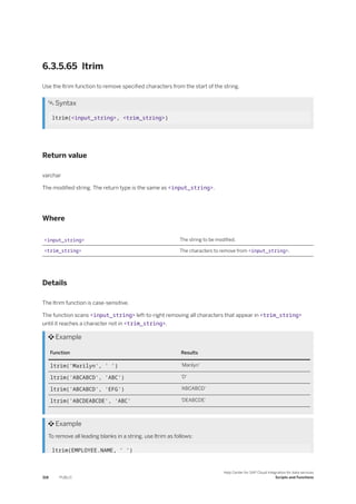 6.3.5.65 ltrim
Use the ltrim function to remove specified characters from the start of the string.
 Syntax
ltrim(<input_string>, <trim_string>)
Return value
varchar
The modified string. The return type is the same as <input_string>.
Where
<input_string> The string to be modified.
<trim_string> The characters to remove from <input_string>.
Details
The ltrim function is case-sensitive.
The function scans <input_string> left-to-right removing all characters that appear in <trim_string>
until it reaches a character not in <trim_string>.
 Example
Function Results
ltrim('Marilyn', ' ') 'Marilyn'
ltrim('ABCABCD', 'ABC') 'D'
ltrim('ABCABCD', 'EFG') 'ABCABCD'
ltrim('ABCDEABCDE', 'ABC' 'DEABCDE'
 Example
To remove all leading blanks in a string, use ltrim as follows:
ltrim(EMPLOYEE.NAME, ' ')
318 PUBLIC
Help Center for SAP Cloud Integration for data services
Scripts and Functions
 