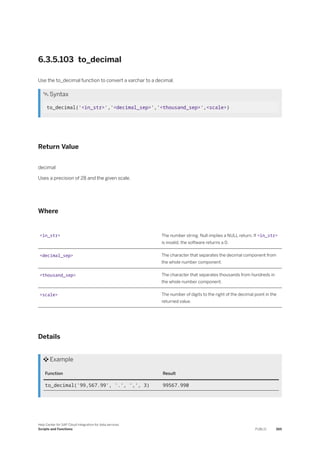 6.3.5.103 to_decimal
Use the to_decimal function to convert a varchar to a decimal.
 Syntax
to_decimal('<in_str>','<decimal_sep>','<thousand_sep>',<scale>)
Return Value
decimal
Uses a precision of 28 and the given scale.
Where
<in_str> The number string. Null implies a NULL return. If <in_str>
is invalid, the software returns a 0.
<decimal_sep> The character that separates the decimal component from
the whole number component.
<thousand_sep> The character that separates thousands from hundreds in
the whole number component.
<scale> The number of digits to the right of the decimal point in the
returned value.
Details
 Example
Function Result
to_decimal('99,567.99', '.', ',', 3) 99567.990
Help Center for SAP Cloud Integration for data services
Scripts and Functions PUBLIC 365
 