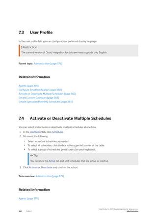 7.3 User Profile
In the user profile tab, you can configure your preferred display language.
 Restriction
The current version of Cloud Integration for data services supports only English.
Parent topic: Administration [page 379]
Related Information
Agents [page 379]
Configure Email Notification [page 380]
Activate or Deactivate Multiple Schedules [page 382]
Create Custom Calendars [page 383]
Create Specialized Monthly Schedules [page 384]
7.4 Activate or Deactivate Multiple Schedules
You can select and activate or deactivate multiple schedules at one time.
1. In the Dashboard tab, click Schedules
2. Do one of the following:
• Select individual schedules as needed.
• To select all schedules, click the box in the upper left corner of the table.
• To select a group of schedules, press Shift on your keyboard .
 Tip
You can click the Active tab and sort schedules that are active or inactive.
3. Click Activate or Deactivate and confirm the action.
Task overview: Administration [page 379]
Related Information
Agents [page 379]
382 PUBLIC
Help Center for SAP Cloud Integration for data services
Administration
 
