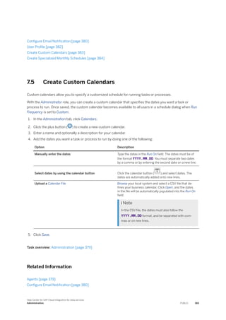 Configure Email Notification [page 380]
User Profile [page 382]
Create Custom Calendars [page 383]
Create Specialized Monthly Schedules [page 384]
7.5 Create Custom Calendars
Custom calendars allow you to specify a customized schedule for running tasks or processes.
With the Administrator role, you can create a custom calendar that specifies the dates you want a task or
process to run. Once saved, the custom calendar becomes available to all users in a schedule dialog when Run
Frequency is set to Custom.
1. In the Administration tab, click Calendars.
2. Click the plus button ( ) to create a new custom calendar.
3. Enter a name and optionally a description for your calendar.
4. Add the dates you want a task or process to run by doing one of the following:
Option Description
Manually enter the dates Type the dates in the Run On field. The dates must be of
the format YYYY.MM.DD. You must separate two dates
by a comma or by entering the second date on a new line.
Select dates by using the calendar button Click the calendar button ( ) and select dates. The
dates are automatically added onto new lines.
Upload a Calendar File Browse your local system and select a CSV file that de­
fines your business calendar. Click Open, and the dates
in the file will be automatically populated into the Run On
field.
 Note
In the CSV file, the dates must also follow the
YYYY.MM.DD format, and be separated with com­
mas or on new lines.
5. Click Save.
Task overview: Administration [page 379]
Related Information
Agents [page 379]
Configure Email Notification [page 380]
Help Center for SAP Cloud Integration for data services
Administration PUBLIC 383
 