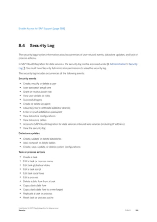 Enable Access for SAP Support [page 389]
8.4 Security Log
The security log provides information about occurrences of user-related events, datastore updates, and task or
process actions.
In SAP Cloud Integration for data services, the security log can be accessed under Administration Security
Log . You must have Security Administrator permissions to view the security log.
The security log includes occurrences of the following events:
Security events
• Create, modify or delete a user
• User activation email sent
• Grant or revoke a user role
• View user details or roles
• Successful logins
• Create or delete an agent
• Cloud key store certificate added or deleted
• Enter or reset a datastore password
• View datastore configurations
• View datastore tables
• Access to SAP Cloud Integration for data services inbound web services (including IP address)
• View the security log
Datastore updates
• Create, update or delete datastores
• Add, reimport or delete tables
• Create, save, update, or delete system configurations
Task or process actions
• Create a task
• Edit a task or process name
• Edit task global variables
• Edit a task script
• Edit task data flows
• Edit a process
• Delete a data flow from a task
• Copy a task data flow
• Copy a task data flow to a new target
• Replicate a task or process
• Reset task or process cache
Help Center for SAP Cloud Integration for data services
Security PUBLIC 391
 