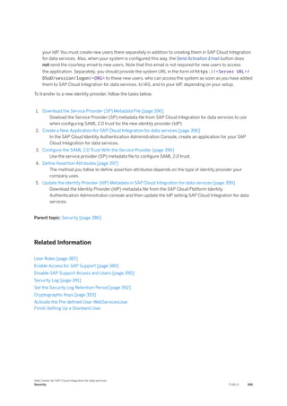 your IdP. You must create new users there separately in addition to creating them in SAP Cloud Integration
for data services. Also, when your system is configured this way, the Send Activation Email button does
not send the courtesy email to new users. Note that this email is not required for new users to access
the application. Separately, you should provide the system URL in the form of https://<Server URL>/
DSoD/session/logon/<ORG> to these new users, who can access the system as soon as you have added
them to SAP Cloud Integration for data services, to IAS, and to your IdP, depending on your setup.
To transfer to a new identity provider, follow the tasks below.
1. Download the Service Provider (SP) Metadata File [page 396]
Dowload the Service Provider (SP) metadata file from SAP Cloud Integration for data services to use
when configuring SAML 2.0 trust for the new identity provider (IdP).
2. Create a New Application for SAP Cloud Integration for data services [page 396]
In the SAP Cloud Identity Authentication Administration Console, create an application for your SAP
Cloud Integration for data services.
3. Configure the SAML 2.0 Trust With the Service Provider [page 396]
Use the service provider (SP) metadata file to configure SAML 2.0 trust.
4. Define Assertion Attributes [page 397]
The method you follow to define assertion attributes depends on the type of identity provider your
company uses.
5. Update the Identity Provider (IdP) Metadata in SAP Cloud Integration for data services [page 399]
Download the Identity Provider (IdP) metadata file from the SAP Cloud Platform Identity
Authentication Administraton console and then update the IdP setting SAP Cloud Integration for data
services.
Parent topic: Security [page 386]
Related Information
User Roles [page 387]
Enable Access for SAP Support [page 389]
Disable SAP Support Access and Users [page 390]
Security Log [page 391]
Set the Security Log Retention Period [page 392]
Cryptographic Keys [page 393]
Activate the Pre-defined User WebServicesUser
Finish Setting Up a Standard User
Help Center for SAP Cloud Integration for data services
Security PUBLIC 395
 