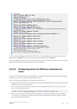 <DSN_Name>
Specify the Unix ODBC Lib Path:
/odbc/unixODBC-232/lib
Specify the Driver:
/<SIMBA_GBQ_DRIVER_INSTALL_DIR>/SimbaBigQuery/simba/
googlebigqueryodbc/lib/64/libgooglebigqueryodbc_sb64.so
Specify the Google BigQuery Oauth Mechanism[0: Service Authentication/
1:User Authentication]: '0'
0
Specify the Google BigQuery Email:''
<gserviceaccount e-mail address>.com
Specify the Google BigQuery Private Key:''
/<SIMBA_GBQ_DRIVER_INSTALL_DIR>/SimbaBigQuery/simba/googlebigqueryodbc/key/
privatekey.p12
Specify the Google BigQuery Catalog:''
<Google project name>
Specify the Google BigQuery Proxy option[0:Disabled/1:Enabled]:'0'
1
Specify the Google BigQuery Proxy Host:''
<proxy_host_name>
Specify the Google BigQuery Proxy Port:''
<proxy_port>
Specify the Google BigQuery Proxy Username:''
<proxy_username>
Specify the Google BigQuery Proxy Password:''
<proxy_password>
Specify the Google BigQuery Trusted Certificates:''
/<SIMBA_GBQ_DRIVER_INSTALL_DIR>/SimbaBigQuery/simba/
googlebigqueryodbc/lib/64/cacerts.pem
Testing connection...
Successfully added database source.
Press Enter to go back to the Main Menu.
The DS Connection Manager adds the Simba ODBC driver for Google BigQuery and DSN information to the
ODBC INI file in $ODBCINI and the driver information to the ODBC INI file in $ODBCINST.
After you complete the steps to configure the DSN on Linux using the DS Connection Manager, create a Google
BigQuery ODBC datastore using the options for a DSN connection.
3.3.4.5 Configuring driver for DSN-less connection on
Linux
Configure the Simba ODBC driver for Google BigQuery using the SAP Data Services (DS) Connection Manager
when you use a server name (DSN-less) connection on Linux.
Perform the following tasks before you configure the driver for Linux:
• Download either the RPM file or the Tarball file for the driver as applicable for the bit size of your SAP Cloud
Integration for data services application.
• Log in as the root user and run the installation file with the applicable command. For example, for SUSE
Linux, run the following command:
zypper install simbagooglebigquery-<Version>-<Release>.x86_64.rpm
• Either use the command line for DS Connection Manager or install the GTK+12 library to use a graphical
user interface. For complete information about the Connection Manager and the GTK+12 library, see the
Data Services Administrator Guide.
Help Center for SAP Cloud Integration for data services
Datastores PUBLIC 61
 