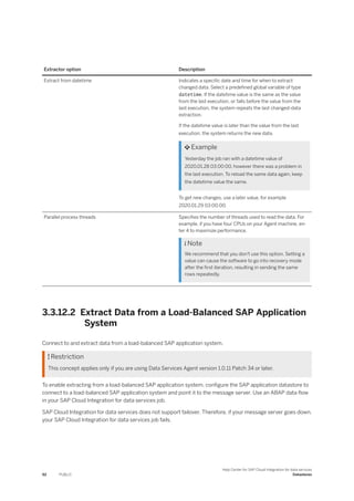 Extractor option Description
Extract from datetime Indicates a specific date and time for when to extract
changed data. Select a predefined global variable of type
datetime. If the datetime value is the same as the value
from the last execution, or falls before the value from the
last execution, the system repeats the last changed-data
extraction.
If the datetime value is later than the value from the last
execution, the system returns the new data.
 Example
Yesterday the job ran with a datetime value of
2020.01.28 03:00:00, however there was a problem in
the last execution. To reload the same data again, keep
the datetime value the same.
To get new changes, use a later value, for example
2020.01.29 03:00:00.
Parallel process threads Specifies the number of threads used to read the data. For
example, if you have four CPUs on your Agent machine, en­
ter 4 to maximize performance.
 Note
We recommend that you don't use this option. Setting a
value can cause the software to go into recovery mode
after the first iteration, resulting in sending the same
rows repeatedly.
3.3.12.2 Extract Data from a Load-Balanced SAP Application
System
Connect to and extract data from a load-balanced SAP application system.
 Restriction
This concept applies only if you are using Data Services Agent version 1.0.11 Patch 34 or later.
To enable extracting from a load-balanced SAP application system, configure the SAP application datastore to
connect to a load-balanced SAP application system and point it to the message server. Use an ABAP data flow
in your SAP Cloud Integration for data services job.
SAP Cloud Integration for data services does not support failover. Therefore, if your message server goes down,
your SAP Cloud Integration for data services job fails.
92 PUBLIC
Help Center for SAP Cloud Integration for data services
Datastores
 