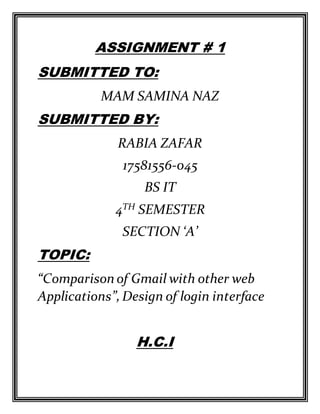 ASSIGNMENT # 1
SUBMITTED TO:
MAM SAMINA NAZ
SUBMITTED BY:
RABIA ZAFAR
17581556-045
BS IT
4TH SEMESTER
SECTION ‘A’
TOPIC:
“Comparison of Gmail with other web
Applications”,Design of login interface
H.C.I
 