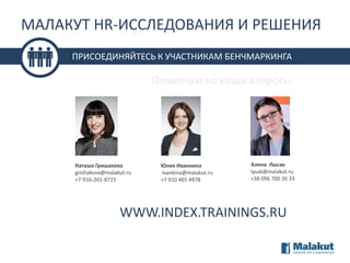 МАЛАКУТ HR-ИССЛЕДОВАНИЯ И РЕШЕНИЯ
ПРИСОЕДИНЯЙТЕСЬ К УЧАСТНИКАМ БЕНЧМАРКИНГА

Ответим на ваши вопросы

Наташа Гришакова
grishakova@malakut.ru
+7-916-201-8725

Юлия Иванкина
ivankina@malakut.ru
+7 910 465 4978

Алена Лысак
lysak@malakut.ru
+38 096 700 26 33

WWW.INDEX.TRAININGS.RU

 