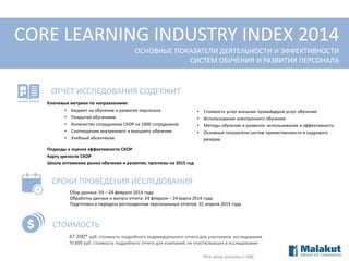 CORE LEARNING INDUSTRY INDEX 2014
ОСНОВНЫЕ ПОКАЗАТЕЛИ ДЕЯТЕЛЬНОСТИ И ЭФФЕКТИВНОСТИ
СИСТЕМ ОБУЧЕНИЯ И РАЗВИТИЯ ПЕРСОНАЛА

ОТЧЕТ ИССЛЕДОВАНИЯ СОДЕРЖИТ
Ключевые метрики по направлениям:
• Бюджет на обучение и развитие персонала
• Покрытие обучением
• Количество сотрудников СКОР на 1000 сотрудников
• Соотношение внутреннего и внешнего обучения
• Учебный абсентеизм

•
•
•
•

Стоимость услуг внешних провайдеров услуг обучения
Использование электронного обучения
Методы обучения и развития: использование и эффективность
Основные показатели систем преемственности и кадрового
резерва

Подходы к оценке эффективности СКОР
Карту зрелости СКОР
Шкалу оптимизма рынка обучения и развития, прогнозы на 2015 год

СРОКИ ПРОВЕДЕНИЯ ИССЛЕДОВАНИЯ
Сбор данных: 03 – 24 февраля 2014 года
Обработка данных и выпуск отчета: 24 февраля – 24 марта 2014 года
Подготовка и передача респондентам персональных отчетов: 01 апреля 2014 года

СТОИМОСТЬ
47 200* руб. стоимость подробного индивидуального отчета для участников исследования
70 800 руб. стоимость подробного отчета для компаний, не участвовавших в исследовании
•Все цены указаны с НДС

 