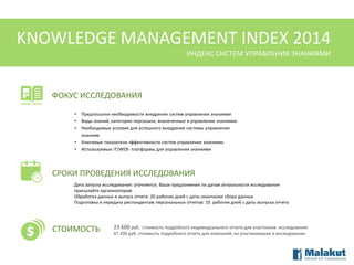 KNOWLEDGE MANAGEMENT INDEX 2014
ИНДЕКС СИСТЕМ УПРАВЛЕНИЯ ЗНАНИЯМИ

ФОКУС ИССЛЕДОВАНИЯ
•
•
•
•
•

Предпосылки необходимости внедрения систем управления знаниями
Виды знаний, категории персонала, вовлеченные в управление знаниями
Необходимые условия для успешного внедрения системы управления
знаниям
Ключевые показатели эффективности систем управления знаниями
Используемые IT/WEB- платформы для управления знаниями

СРОКИ ПРОВЕДЕНИЯ ИССЛЕДОВАНИЯ
Дата запуска исследования: уточняется, Ваши предложения по датам актуальности исследования
присылайте организаторам
Обработка данных и выпуск отчета: 20 рабочих дней с даты окончания сбора данных
Подготовка и передача респондентам персональных отчетов: 10 рабочих дней с даты выпуска отчета

СТОИМОСТЬ

23 600 руб. стоимость подробного индивидуального отчета для участников исследования
47 200 руб. стоимость подробного отчета для компаний, не участвовавших в исследовании

 