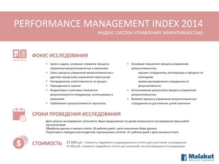 PERFORMANCE MANAGEMENT INDEX 2014
ИНДЕКС СИСТЕМ УПРАВЛЕНИЯ ЭФФЕКТИВНОСТЬЮ

ФОКУС ИССЛЕДОВАНИЯ
•
•
•
•
•

•

Цели и задачи, основные элементы процесса
управления результативностью в компаниях
Связь процесса управления результативностью с
другими процессами управления персоналом
Распределение ответственности за процесс
Периодичность оценки
Индикаторы и ключевые показатели
результативности сотрудников, используемые в
компаниях
Требования к результативности персонала

•

•
•

Основные показатели процесса управления
результативностью:
процент сотрудников, участвующих в процессе по
категориям
кривая распределения сотрудников по
результативности
Использование результатов процесса управления
результативностью
Влияние процесса управления результативностью
сотрудников на достижение целей компании

СРОКИ ПРОВЕДЕНИЯ ИССЛЕДОВАНИЯ
Дата запуска исследования: уточняется, Ваши предложения по датам актуальности исследования присылайте
организаторам
Обработка данных и выпуск отчета: 20 рабочих дней с даты окончания сбора данных
Подготовка и передача респондентам персональных отчетов: 10 рабочих дней с даты выпуска отчета

СТОИМОСТЬ

23 600 руб. стоимость подробного индивидуального отчета для участников исследования
47 200 руб. стоимость подробного отчета для компаний, не участвовавших в исследовании

 