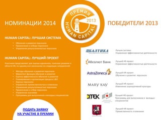 НОМИНАЦИИ 2014

ПОБЕДИТЕЛИ 2013

HUMAN CAPITAL: ЛУЧШАЯ СИСТЕМА
•
•
•

Обучения и развития персонала
Привлечения и отбора персонала
Управления результативностью персонала

Лучшая система:
Управление эффективностью деятельности

HUMAN CAPITAL: ЛУЧШИЙ ПРОЕКТ
Участники представляют для оценки единичное, точечное решение в
области HR, по одному или нескольким из следующих направлений:
•
•
•
•
•
•
•
•
•
•

Методы обучения и развития персонала
Маркетинг функции обучения и развития
Оценка эффективности обучения и развития
Планирование и организация процесса L&D
Оценка персонала
Управление преемственностью в компании
Управление результативностью персонала
Привлечение и отбор персонала
Управление знаниями
Программы для выпускников и молодых специалистов

ПОДАТЬ ЗАЯВКУ
НА УЧАСТИЕ В ПРЕМИИ

Лучший HR-проект:
Управление эффективностью деятельности

Лучший HR-проект:
Обучение и развитие персонала

Лучший HR-проект:
Изменение корпоративной культуры

Лучший HR-проект:
Программы для выпускников и молодых
специалистов

Лучший HR-проект:
Преемственность в компании

 
