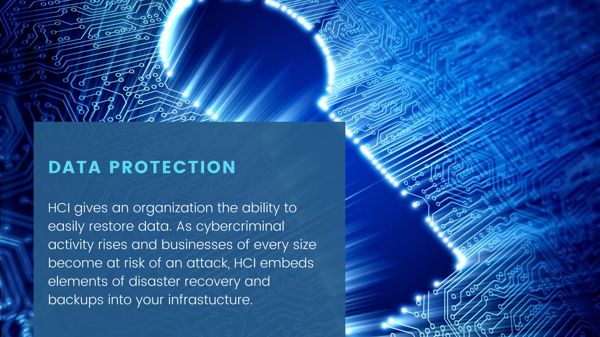 HCI gives an organization the ability to
easily restore data. As cybercriminal
activity rises and businesses of every size
become at risk of an attack, HCI embeds
elements of disaster recovery and
backups into your infrastucture.
DATA PROTECTION
 