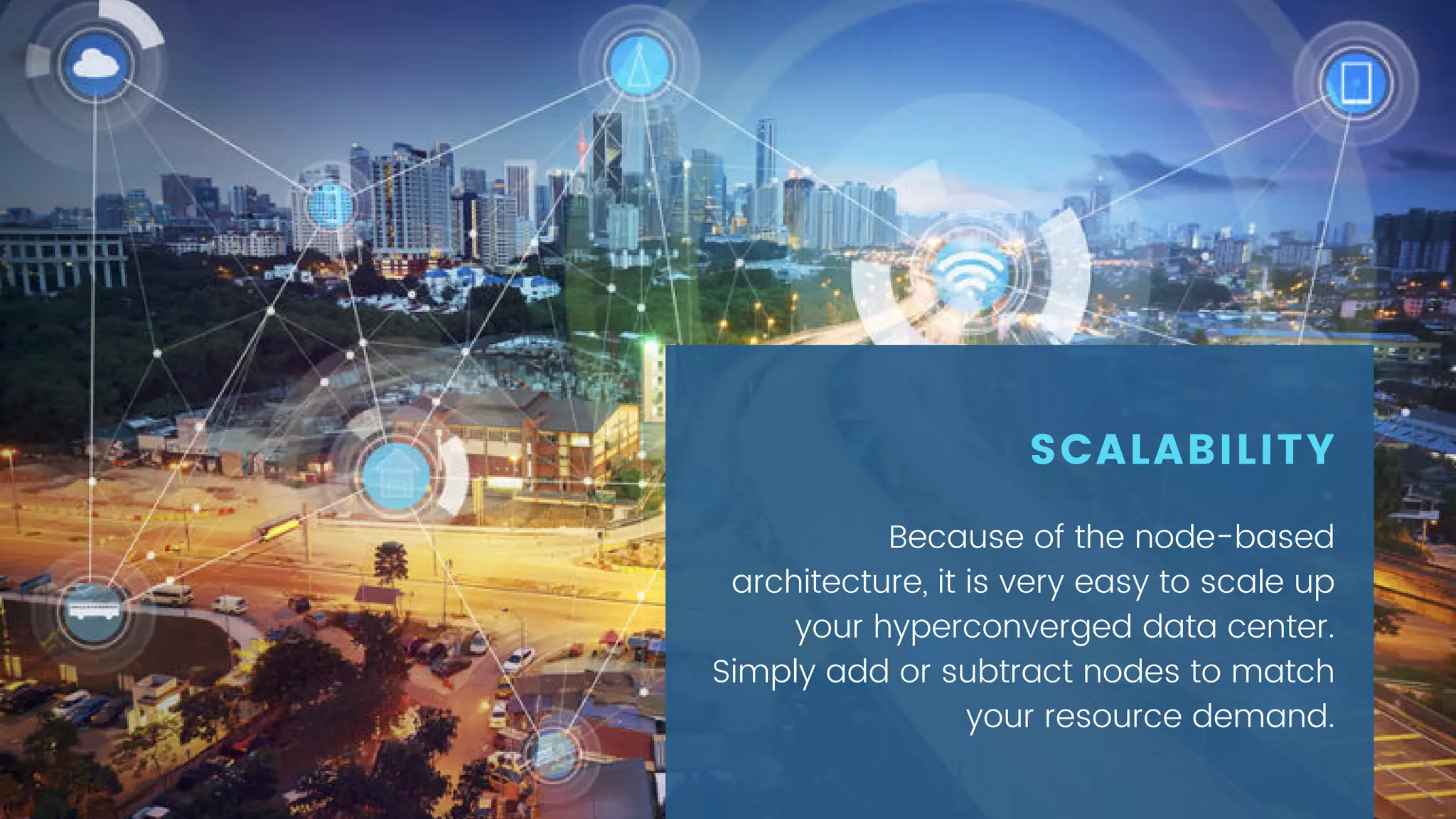 Because of the node-based
architecture, it is very easy to scale up
your hyperconverged data center.
Simply add or subtract nodes to match
your resource demand.
SCALABILITY
 