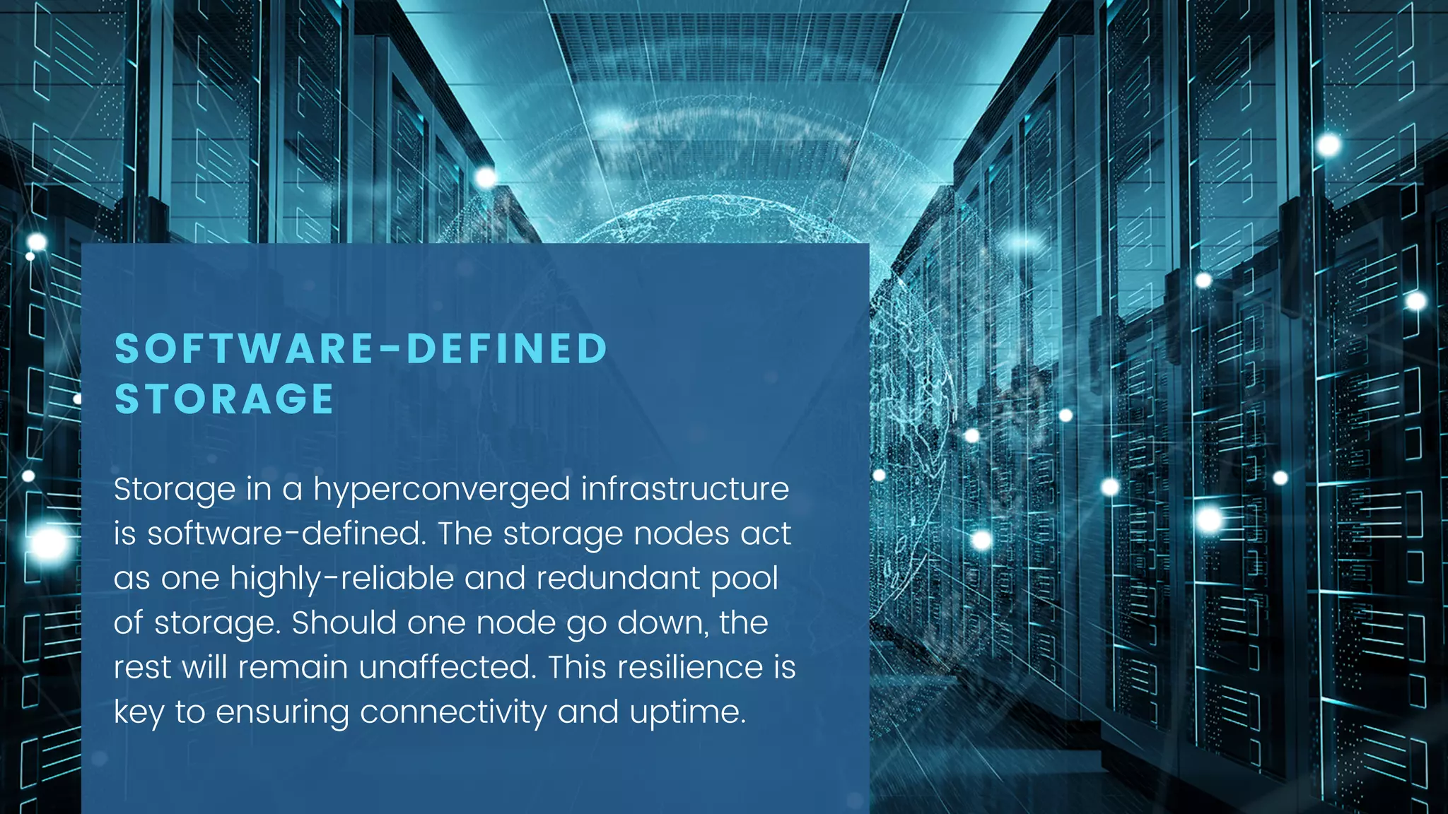 Storage in a hyperconverged infrastructure
is software-defined. The storage nodes act
as one highly-reliable and redundant pool
of storage. Should one node go down, the
rest will remain unaffected. This resilience is
key to ensuring connectivity and uptime.
SOFTWARE-DEFINED
STORAGE
 