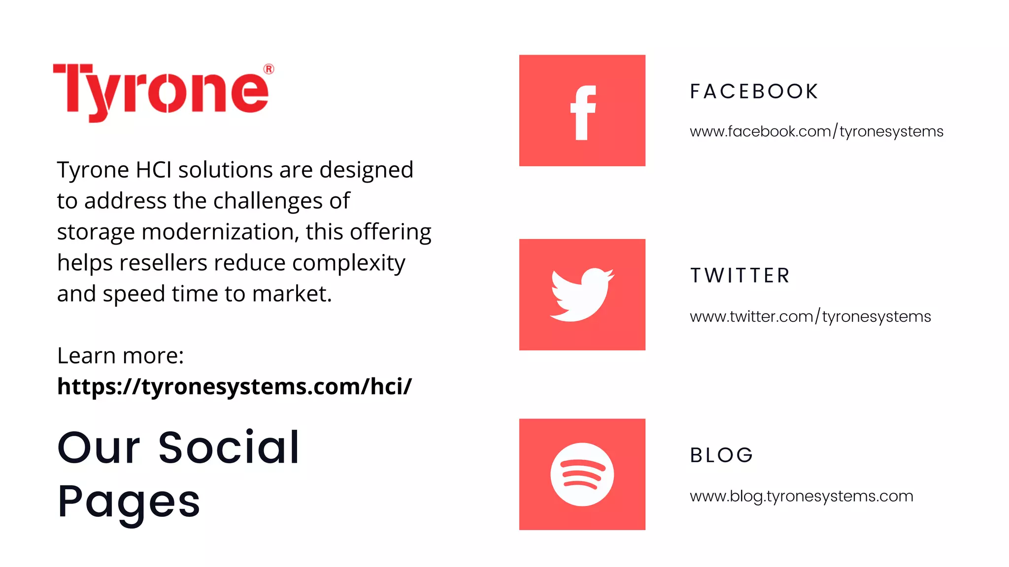 Our Social
Pages
FACEBOOK
www.facebook.com/tyronesystems
TWITTER
www.twitter.com/tyronesystems
BLOG
www.blog.tyronesystems.com
Tyrone HCI solutions are designed
to address the challenges of
storage modernization, this offering
helps resellers reduce complexity
and speed time to market.
Learn more:
https://tyronesystems.com/hci/
 