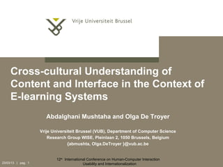 Cross-cultural Understanding of
     Content and Interface in the Context of
     E-learning Systems
                       Abdalghani Mushtaha and Olga De Troyer

                    Vrije Universiteit Brussel (VUB), Department of Computer Science
                        Research Group WISE, Pleinlaan 2, 1050 Brussels, Belgium
                                  {abmushta, Olga.DeTroyer }@vub.ac.be


                           12th International Conference on Human-Computer Interaction
23/03/13 | pag. 1                          Usability and Internationalization
 