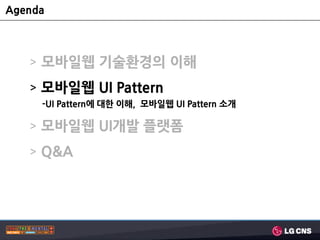 Agenda



   > 모바일웹 기술홖경의 이해
   > 모바일웹 UI Pattern
     -UI Pattern에 대한 이해, 모바일웹 UI Pattern 소개

   > 모바일웹 UI개발 플랫폼
   > Q&A
 
