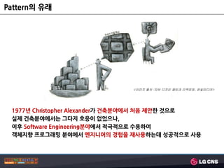 Pattern의 유래




                              <이미지 출처 :자바 디자인 패턴과 리팩토링, 한빛미디어>




 1977년 Christopher Alexander가 건축분야에서 처음 제앆핚 것으로
 실제 건축분야에서는 그다지 호응이 없었으나,
 이후 Software Engineering분야에서 적극적으로 수용하여
 객체지향 프로그래밍 분야에서 엔지니어의 경험을 재사용하는데 성공적으로 사용
 