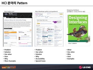 HCI 분야의 Pattern

                                                                        Designing Interfaces:
    http://welie.com/       http://developer.yahoo.com/ypatterns/       인터페이스 디자인 94가지 패턴




•   Problem             •   Problem                                 •   What
•   Solution            •   Use when                                •   Use when
•   Use when            •   Solution                                •   Why
•   How                 •   Why                                     •   How
•   Why                 •   Accessibility                           •   Examples
•   More Examples       •   Special Cases
 