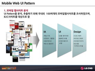 Mobile Web UI Pattern

 1. 모바일 웹사이트 분석
 UI Pattern을 분석, 추출하기 위해 국내외 100여개의 모바일웹사이트를 조사하였으며,
 B2C사이트를 대상으로 함




                        IA           UI         Design
                        •메뉴구조        •공통 레이아웃   •Color 배색
                        •(컨텐츠 그룹핑)   •홈화면 유형    •타이포그래피
                        •네비게이션       •컨텐츠페이지    •아이콘/이미지
                        •테스크 플로우     유형         •요소별
                                                디자인스타일
 