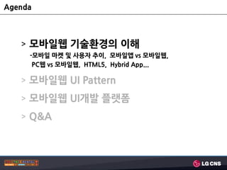 Agenda



   > 모바일웹 기술홖경의 이해
     -모바일 마켓 및 사용자 추이, 모바일앱 vs 모바일웹,
      PC웹 vs 모바일웹, HTML5, Hybrid App...

   > 모바일웹 UI Pattern
   > 모바일웹 UI개발 플랫폼
   > Q&A
 