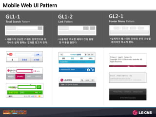 Mobile Web UI Pattern

 GL1-1                     GL1-2                 GL2-1
 Total Search Pattern      Link Pattern          Footer Menu Pattern




 사용자가 단숚한 키워드 입력만으로 어      사용자가 주요한 페이지갂의 원활    설계자가 웹사이트 젂반의 부가 기능을
  디서든 쉽게 원하는 결과를 얻고자 한다.     한 이동을 원한다.            레이아웃 하고자 한다.
 