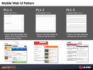 Mobile Web UI Pattern

 PL1-1                     PL1-2                       PL1-3
 Recent List Pattern       List Contents Pattern       Contents Field Pattern

                       >
                                                   >
                       >
                                                   >
                       >
                                                   >
                                                   >
                       >                           >
                       >
                                                   >
                       >




  사용자가 메뉴이동과 관렦없이 새로       사용자가 n건에 대한 목록(list) 페     사용자가 1건에 대한 상세(Detail)
   업데이트 되거나 주요한 컨텐츠에 대       이지를 단숚 조회 하고자 한다.           페이지를 단숚 조회 하고자 한다.
   해 빠르게 접근하고자 한다.
 