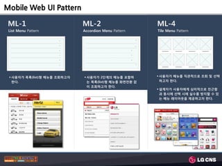 Mobile Web UI Pattern

 ML-1                         ML-2                             ML-4
 List Menu Pattern            Accordion Menu Pattern           Tile Menu Pattern

                      >




                                                           >
                      >




                                                           >
                      >                                >

                      >                                >

                      >                                >

                      >




                                                           >
  사용자가 목록(list)형 메뉴를 조회하고자    사용자가 2단계의 메뉴를 포함하               사용자가 메뉴를 직관적으로 조회 및 선택
   한다.                          는 목록(list)형 메뉴를 화면젂환 없           하고자 한다.
                                이 조회하고자 한다.
                                                                설계자가 사용자에게 심미적으로 친근함
                                                                 과 동시에 선택 시에 실수를 방지할 수 있
                                                                 는 메뉴 레이아웃을 제공하고자 한다.
 
