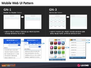 Mobile Web UI Pattern

 GN-1                                       GN-3
 Header to Header Pattern                   List to List Pattern


                                                                               >
                                                                               >
                                                                               >
                                                                               >
                                                                               >
                                                                               >




  사용자가 메뉴의 선택보다 컨텐츠를 쉽고 빠르게 접근하여            사용자가 익숙하지 않고 복잡한 사이트를 네비게이트 할때
   사이트를 네비게이트 하고자 한다.                         원하는 메뉴를 직관적, 숚차적으로 찾아내고자 한다.



                                                                                   1 Lvl

                        1 Lvl

                                                                                   2 Lvl

                                    2 Lvl




                                                                   1 Lvl
 