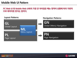 Mobile Web UI Pattern

 PC Web UI 와 Mobile Web UI와의 가장 큰 차이점은 메뉴 영역이 상황에 따라 가변적
 으로 레이아웃 된다는 점이다.


  Layout Patterns                 Navigation Patterns


  GL                               GN
  Global Layout                    Global (Menu) Navigation

                    ML
                    Menu Layout
  PL                               PN
  Page Layout                      Page Navigation
 