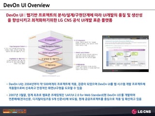 DevOn UI Overview
 DevOn UI : 웹기반 프로젝트의 분석/설계/구현단계에 따라 UI개발의 품질 및 생산성
  을 향상시키고 최적화하기위핚 LG CNS 공식 UI개발 표준 플랫폼




• DevOn UI는 2004년부터 약 500여개의 프로젝트에 적용, 검증이 되었으며 DevOn UI를 웹 시스템 개발 프로젝트에
  적용함으로써 신속하고 안정적인 화면UI구현을 도모할 수 있음

• 2007년 3월말, 업계 최초로 웹표준 프레임웍인 ‘LAF/UI 2.0 for Web Standard(현 DevOn UI)’를 개발하여
  언론매체(전자신문, 디지털타임즈등 9개 신문사)에 보도됨, 현재 공공프로젝트를 중심으로 적용 및 확산하고 있음
 