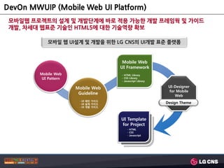 DevOn MWUIP (Mobile Web UI Platform)
 모바일웹 프로젝트의 설계 및 개발단계에 바로 적용 가능한 개발 프레임웍 및 가이드
 개발, 차세대 웹표준 기술인 HTML5에 대한 기술역량 확보

             모바일 웹 UI설계 및 개발을 위핚 LG CNS의 UI개발 표준 플랫폼


                                       Mobile Web
                                      UI Framework
         Mobile Web                   - HTML Library
          UI Pattern                  - CSS Library
                                      - Javascript Library

                       Mobile Web                             UI-Designer
                                                              for Mobile
                        Guideline
                                                                 Web
                        - UI 패턴 가이드
                        - UI 설계 가이드                          Design Theme
                        - UI 개발 가이드




                                      UI Template
                                      for Project
                                          - HTML
                                          - CSS
                                          - Javascript
 