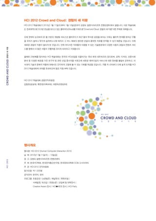 HCI 2012 Crowd and Cloud: 경험의 새 지평
           HCI 2012 학술대회가 2012년 1월 11일(수)부터 1월 13일(금)까지 강원도 알펜시아리조트 컨벤션센터에서 열립니다. 이번 학술대회
           는 전세계적으로 뜨거운 관심을 모으고 있는 클라우드(Cloud)를 키워드로“Crowd and Cloud: 경험의 새 지평”이란 주제로 개최됩니다.


           오래 전부터 논의되어 온 웹 기반의 개방형 서비스인 클라우드가 최근 들어 무서운 성장을 보이는 이유는 물리적 한계를 벗어난 구름
           을 우리가 얼마나 멋지게 설계하느냐에 따라서 그 어느 때보다 편리한 연결과 풍부한 자유를 만끽할 수 있기 때문일 것입니다. 이제
           새로운 경험의 지평이 열리게 된 것입니다. 언제 어디서든 자유롭게 이용할 수 있는 기술환경에서 다양한 사용자 경험과 컨텐츠 서비
경험의 새 지평




           스를 향해서 더 많은 사람이 구름처럼 모이게 되리라고 기대합니다


           올해로 23번째를 맞이하는 HCI 학술대회는 한국의 HCI산업을 이끌어가는 국내 최대 네트워크의 장으로써, 공학, 디자인, 인문사회
           분야 등 다양한 배경을 가진 연구자 및 관련 산업 종사자들 서로간에 새로운 패러다임의 서비스에 대한 정보를 활발히 공유하고, 이
           시대의 기술과 문화의 역할에 대해서도 진지하게 고찰해 볼 수 있는 기회를 제공할 것입니다. 구름 저 너머보다 더욱 높게 도약할 HCI
           2012 학술대회에 귀하를 초대하오며 많은 지원 부탁 드립니다.




           HCI 2012 학술대회 공동조직위원장
           김동호(숭실대), 류한영(이화여대), 여명숙(포항공대)




           행사개요
           행사명: HCI 2012 (Human Computer Interaction 2012)
           날 짜: 2012년 1월 11일(수) ~ 13일(금)
           장 소: 강원도 알펜시아리조트 컨벤션센터
           주 최: 한국HCI학회, 한국전자통신연구원, 한국정보과학회 CC&I 소사이어티
           주 관: HCI 2012 조직위원회
           참가인원: 약 1,200명
           공식언어: 한국어, 영어
           프로그램: 초청강연 / 논문발표 / 패널토의 / 튜토리얼 /
                   사례발표/ 워크샵 / 초청논문 / 산업체 및 대학전시 /
                   Creative Award 전시 / HCI♥KIDS 전시 / HCI Party
 
