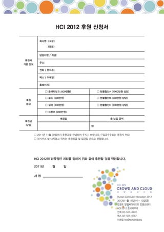 HCI 2012 후원 신청서

           회사명: (국문)

                 (영문)


           담당자명 / 직급:

후원사
           주소:
기본 정보

           전화 / 핸드폰:

           팩스 / 이메일:

           홈페이지:




 후원
 등급




                         예정일                총 납입 금액
후원금
 납입                                     




        HCI 2012의 성공적인 개최를 위하여 위와 같이 후원할 것을 약정합니다.

        2011년      월      일


        서 명 _________________________
 