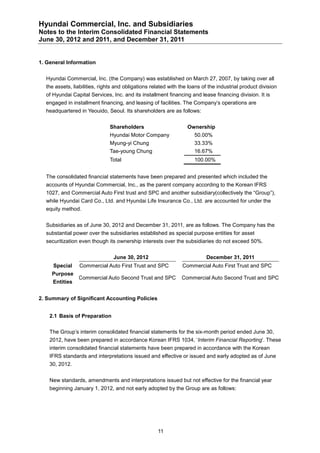 Hyundai Commercial, Inc. and Subsidiaries
Notes to the Interim Consolidated Financial Statements
June 30, 2012 and 2011, and December 31, 2011


1. General Information


  Hyundai Commercial, Inc. (the Company) was established on March 27, 2007, by taking over all
  the assets, liabilities, rights and obligations related with the loans of the industrial product division
  of Hyundai Capital Services, Inc. and its installment financing and lease financing division. It is
  engaged in installment financing, and leasing of facilities. The Company’s operations are
  headquartered in Yeouido, Seoul. Its shareholders are as follows:


                               Shareholders                       Ownership
                               Hyundai Motor Company                 50.00%
                               Myung-yi Chung                        33.33%
                               Tae-young Chung                       16.67%
                               Total                                 100.00%


  The consolidated financial statements have been prepared and presented which included the
  accounts of Hyundai Commercial, Inc., as the parent company according to the Korean IFRS
  1027, and Commercial Auto First trust and SPC and another subsidiary(collectively the “Group”),
  while Hyundai Card Co., Ltd. and Hyundai Life Insurance Co., Ltd. are accounted for under the
  equity method.


  Subsidiaries as of June 30, 2012 and December 31, 2011, are as follows. The Company has the
  substantial power over the subsidiaries established as special purpose entities for asset
  securitization even though its ownership interests over the subsidiaries do not exceed 50%.


                                June 30, 2012                             December 31, 2011
     Special     Commercial Auto First Trust and SPC            Commercial Auto First Trust and SPC
     Purpose
                Commercial Auto Second Trust and SPC           Commercial Auto Second Trust and SPC
     Entities


2. Summary of Significant Accounting Policies


    2.1 Basis of Preparation

    The Group’s interim consolidated financial statements for the six-month period ended June 30,
    2012, have been prepared in accordance Korean IFRS 1034, ‘Interim Financial Reporting’. These
    interim consolidated financial statements have been prepared in accordance with the Korean
    IFRS standards and interpretations issued and effective or issued and early adopted as of June
    30, 2012.


    New standards, amendments and interpretations issued but not effective for the financial year
    beginning January 1, 2012, and not early adopted by the Group are as follows:




                                                    11
 