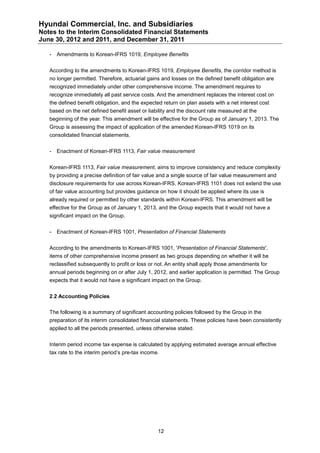 Hyundai Commercial, Inc. and Subsidiaries
Notes to the Interim Consolidated Financial Statements
June 30, 2012 and 2011, and December 31, 2011

   -   Amendments to Korean-IFRS 1019, Employee Benefits


   According to the amendments to Korean-IFRS 1019, Employee Benefits, the corridor method is
   no longer permitted. Therefore, actuarial gains and losses on the defined benefit obligation are
   recognized immediately under other comprehensive income. The amendment requires to
   recognize immediately all past service costs. And the amendment replaces the interest cost on
   the defined benefit obligation, and the expected return on plan assets with a net interest cost
   based on the net defined benefit asset or liability and the discount rate measured at the
   beginning of the year. This amendment will be effective for the Group as of January 1, 2013. The
   Group is assessing the impact of application of the amended Korean-IFRS 1019 on its
   consolidated financial statements.


   -   Enactment of Korean-IFRS 1113, Fair value measurement


   Korean-IFRS 1113, Fair value measurement, aims to improve consistency and reduce complexity
   by providing a precise definition of fair value and a single source of fair value measurement and
   disclosure requirements for use across Korean-IFRS. Korean-IFRS 1101 does not extend the use
   of fair value accounting but provides guidance on how it should be applied where its use is
   already required or permitted by other standards within Korean-IFRS. This amendment will be
   effective for the Group as of January 1, 2013, and the Group expects that it would not have a
   significant impact on the Group.


   -   Enactment of Korean-IFRS 1001, Presentation of Financial Statements


   According to the amendments to Korean-IFRS 1001, 'Presentation of Financial Statements',
   items of other comprehensive income present as two groups depending on whether it will be
   reclassified subsequently to profit or loss or not. An entity shall apply those amendments for
   annual periods beginning on or after July 1, 2012, and earlier application is permitted. The Group
   expects that it would not have a significant impact on the Group.


   2.2 Accounting Policies

   The following is a summary of significant accounting policies followed by the Group in the
   preparation of its interim consolidated financial statements. These policies have been consistently
   applied to all the periods presented, unless otherwise stated.


   Interim period income tax expense is calculated by applying estimated average annual effective
   tax rate to the interim period’s pre-tax income.




                                                  12
 