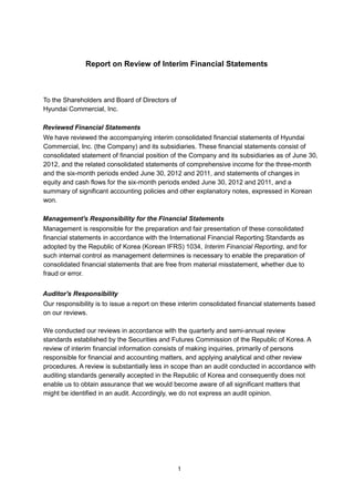 Report on Review of Interim Financial Statements



To the Shareholders and Board of Directors of
Hyundai Commercial, Inc.

Reviewed Financial Statements
We have reviewed the accompanying interim consolidated financial statements of Hyundai
Commercial, Inc. (the Company) and its subsidiaries. These financial statements consist of
consolidated statement of financial position of the Company and its subsidiaries as of June 30,
2012, and the related consolidated statements of comprehensive income for the three-month
and the six-month periods ended June 30, 2012 and 2011, and statements of changes in
equity and cash flows for the six-month periods ended June 30, 2012 and 2011, and a
summary of significant accounting policies and other explanatory notes, expressed in Korean
won.

Management's Responsibility for the Financial Statements
Management is responsible for the preparation and fair presentation of these consolidated
financial statements in accordance with the International Financial Reporting Standards as
adopted by the Republic of Korea (Korean IFRS) 1034, Interim Financial Reporting, and for
such internal control as management determines is necessary to enable the preparation of
consolidated financial statements that are free from material misstatement, whether due to
fraud or error.


Auditor's Responsibility
Our responsibility is to issue a report on these interim consolidated financial statements based
on our reviews.

We conducted our reviews in accordance with the quarterly and semi-annual review
standards established by the Securities and Futures Commission of the Republic of Korea. A
review of interim financial information consists of making inquiries, primarily of persons
responsible for financial and accounting matters, and applying analytical and other review
procedures. A review is substantially less in scope than an audit conducted in accordance with
auditing standards generally accepted in the Republic of Korea and consequently does not
enable us to obtain assurance that we would become aware of all significant matters that
might be identified in an audit. Accordingly, we do not express an audit opinion.




                                                1
 
