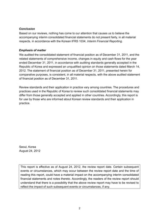 Conclusion
Based on our reviews, nothing has come to our attention that causes us to believe the
accompanying interim consolidated financial statements do not present fairly, in all material
respects, in accordance with the Korean IFRS 1034, Interim Financial Reporting.


Emphasis of matter
We audited the consolidated statement of financial position as of December 31, 2011, and the
related statements of comprehensive income, changes in equity and cash flows for the year
ended December 31, 2011, in accordance with auditing standards generally accepted in the
Republic of Korea and expressed an unqualified opinion on those statements dated March 14,
2012. The statement of financial position as of December 31, 2011, presented herein for
comparative purposes, is consistent, in all material respects, with the above audited statement
of financial position as of December 31, 2011.

Review standards and their application in practice vary among countries. The procedures and
practices used in the Republic of Korea to review such consolidated financial statements may
differ from those generally accepted and applied in other countries. Accordingly, this report is
for use by those who are informed about Korean review standards and their application in
practice.




Seoul, Korea
August 24, 2012




 This report is effective as of August 24, 2012, the review report date. Certain subsequent
 events or circumstances, which may occur between the review report date and the time of
 reading this report, could have a material impact on the accompanying interim consolidated
 financial statements and notes thereto. Accordingly, the readers of the review report should
 understand that there is a possibility that the above review report may have to be revised to
 reflect the impact of such subsequent events or circumstances, if any.




                                               2
 