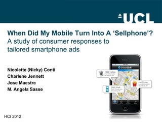 When Did My Mobile Turn Into A ‘Sellphone’?
 A study of consumer responses to
 tailored smartphone ads

 Nicolette (Nicky) Conti
 Charlene Jennett
 Jose Maestre
 M. Angela Sasse




HCI 2012
 