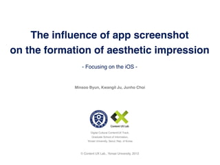 The inﬂuence of app screenshot
on the formation of aesthetic impression
               - Focusing on the iOS -


            Minsoo Byun, Kwangil Ju, Junho Choi




                      Digital Cultural Content/UX Track,
                      Graduate School of Information,
                   Yonsei University, Seoul, Rep. of Korea



               © Content UX Lab., Yonsei University, 2013
 