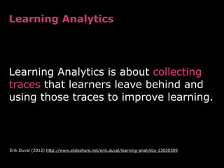 !
Learning Analytics is about collecting
traces that learners leave behind and
using those traces to improve learning.	

Learning Analytics
Erik Duval (2012) http://www.slideshare.net/erik.duval/learning-analytics-13050389
 
