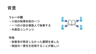 背景
リレー小説
・小説の執筆形態の一つ
・一つの小説を複数人で執筆する
・共創型コンテンツ
特徴
・執筆者が想定しなかった展開を楽しむ
・物語の一貫性を担保することが難しい
2
 