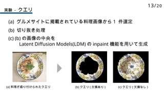 実験 - クエリ
(a) グルメサイトに掲載されている料理画像から 1 件選定
(b) 切り抜き処理
(a) 料理が盛り付けられたクエリ (b) クエリ ( 欠損あり ) (c) クエリ ( 欠損なし )
(c) (b) の画像の中央を
Latent Diffusion Models(LDM) の inpaint 機能を用いて生成
13/20
 
